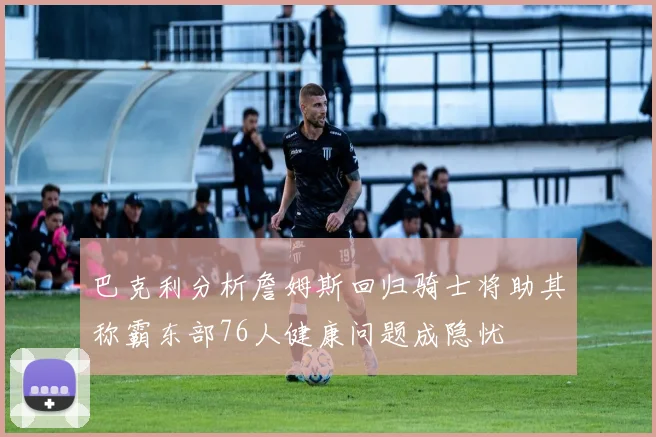 巴克利分析詹姆斯回归骑士将助其称霸东部76人健康问题成隐忧