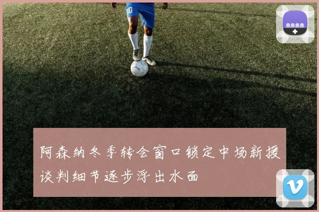 阿森纳冬季转会窗口锁定中场新援谈判细节逐步浮出水面