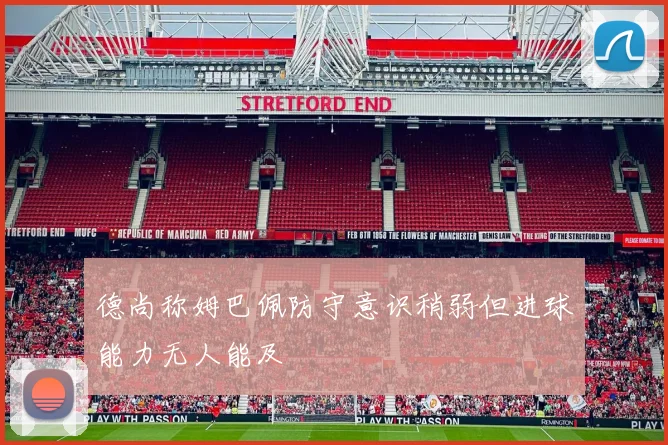 德尚称姆巴佩防守意识稍弱但进球能力无人能及